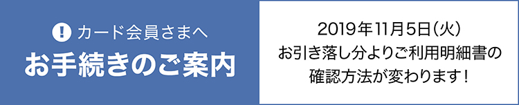 カード会員さまへのお手続きのご案内。2019年11月5日（火）お引き落し分より、ご利用明細書の確認方法が変わります！