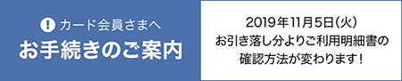 カード会員さまへのお手続きのご案内。2019年11月5日（火）お引き落し分より、ご利用明細書の確認方法が変わります！