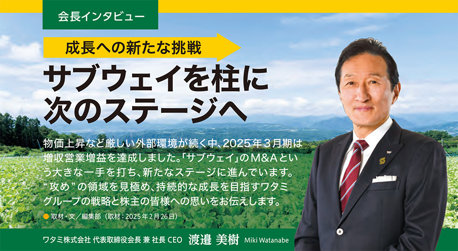 会長インタビュー 成長への新たな挑戦 サブウェイを柱に次のステージへ 物価上昇など厳しい外部環境が続く中、2025年3月期は増収営業増益を達成しました。「サブウェイ」のM＆Aという大きな一手を打ち、新たなステージに進んでいます。“攻め”の領域を見極め、持続的な成長を目指すワタミグループの戦略と株主の皆様への思いをお伝えします。取材・文 / 編集部 (取材日：2025年2月26日)